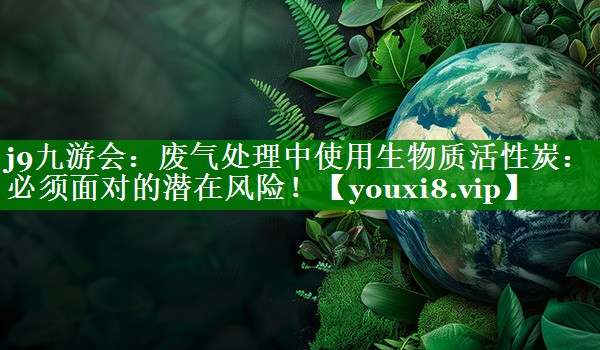 j9九游会：废气处理中使用生物质活性炭：必须面对的潜在风险！