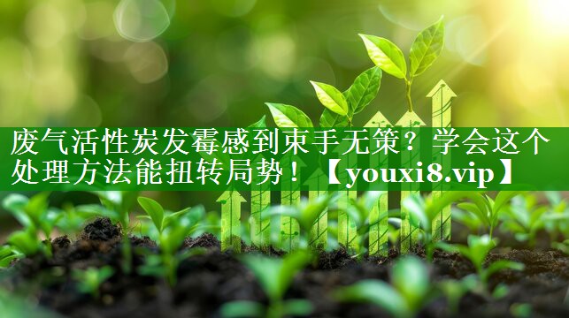 废气活性炭发霉感到束手无策？学会这个处理方法能扭转局势！