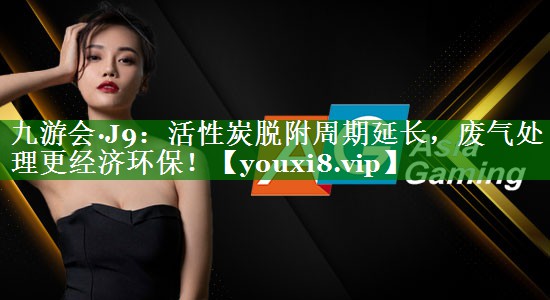 九游会·J9：活性炭脱附周期延长，废气处理更经济环保！