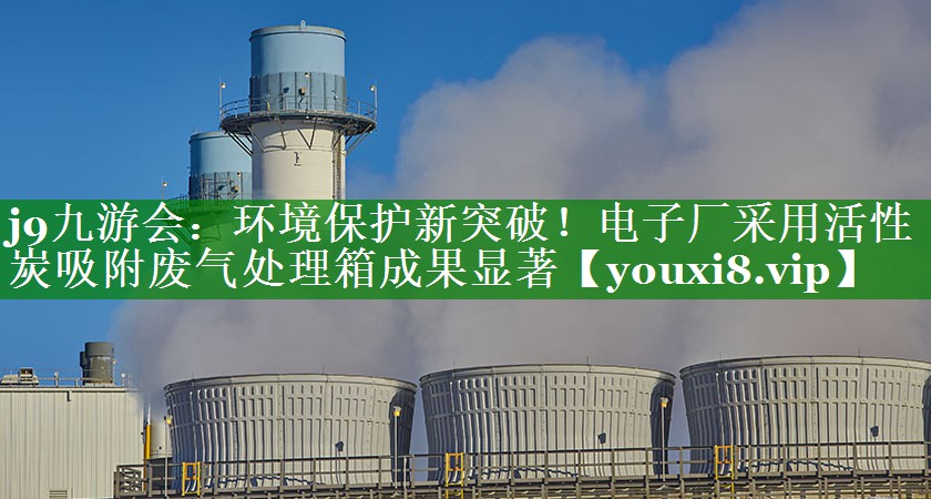 j9九游会：环境保护新突破！电子厂采用活性炭吸附废气处理箱成果显著