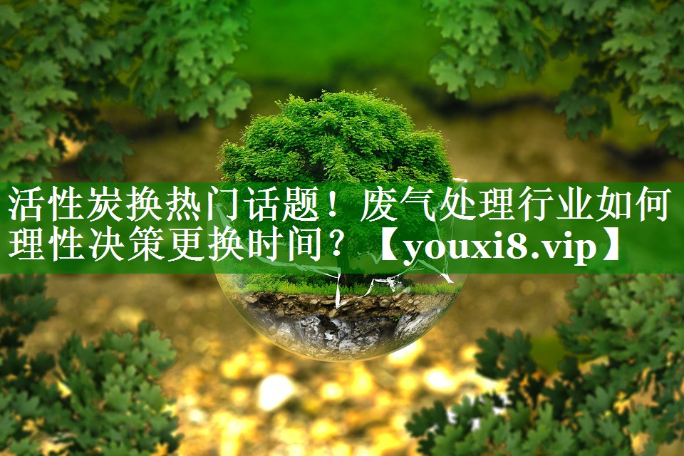 活性炭换热门话题！废气处理行业如何理性决策更换时间？
