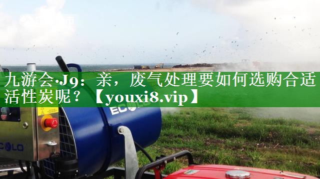九游会·J9：亲，废气处理要如何选购合适活性炭呢？