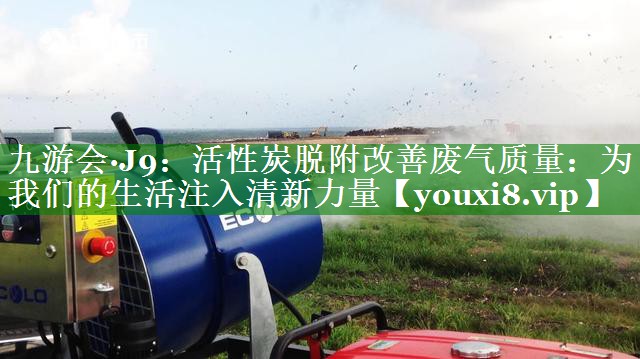 九游会·J9：活性炭脱附改善废气质量：为我们的生活注入清新力量