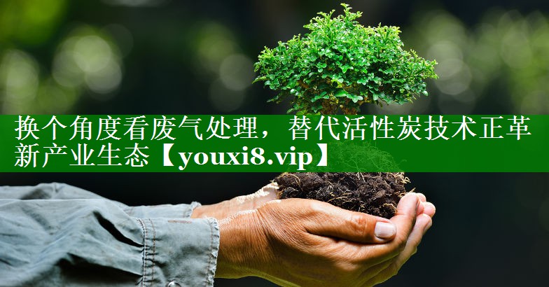 换个角度看废气处理，替代活性炭技术正革新产业生态