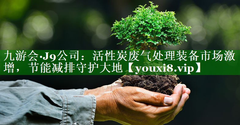 九游会·J9公司：活性炭废气处理装备市场激增，节能减排守护大地