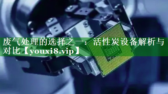 废气处理的选择之一：活性炭设备解析与对比