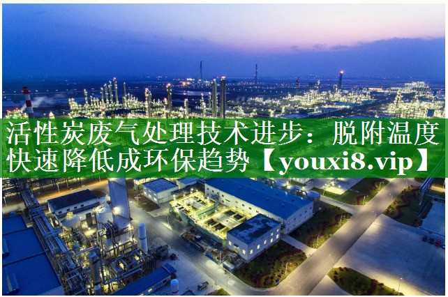 活性炭废气处理技术进步：脱附温度快速降低成环保趋势