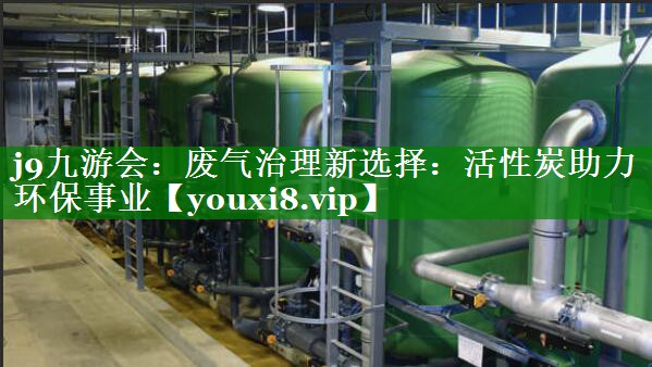 j9九游会：废气治理新选择：活性炭助力环保事业