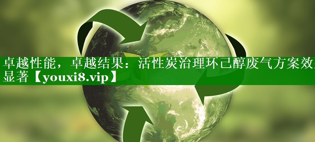 卓越性能，卓越结果：活性炭治理环己醇废气方案效果显著