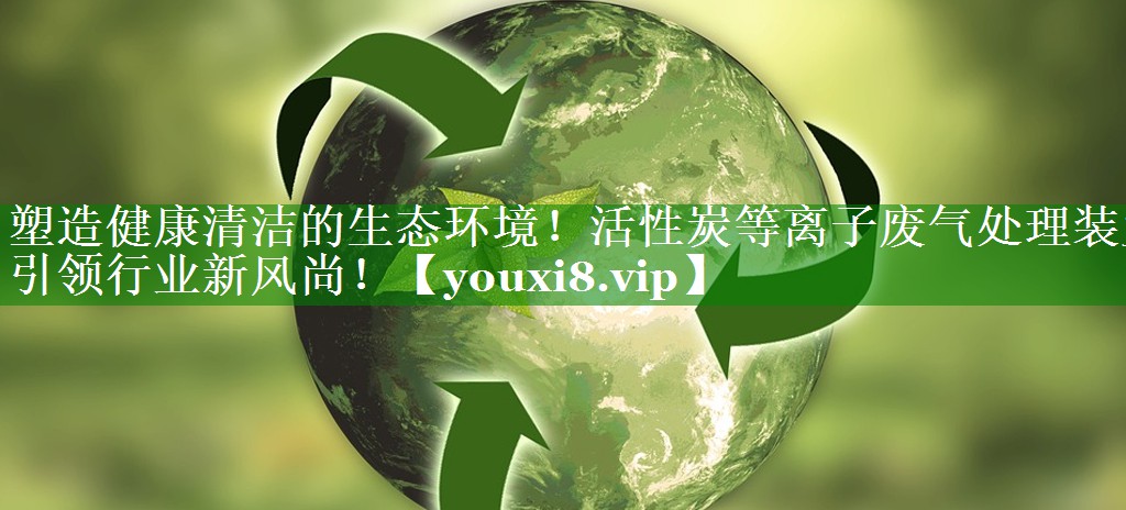 塑造健康清洁的生态环境！活性炭等离子废气处理装置引领行业新风尚！