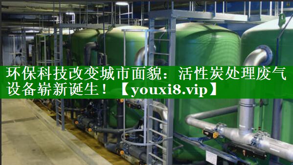 环保科技改变城市面貌：活性炭处理废气设备崭新诞生！