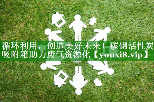 循环利用，创造美好未来！碳钢活性炭吸附箱助力废气资源化