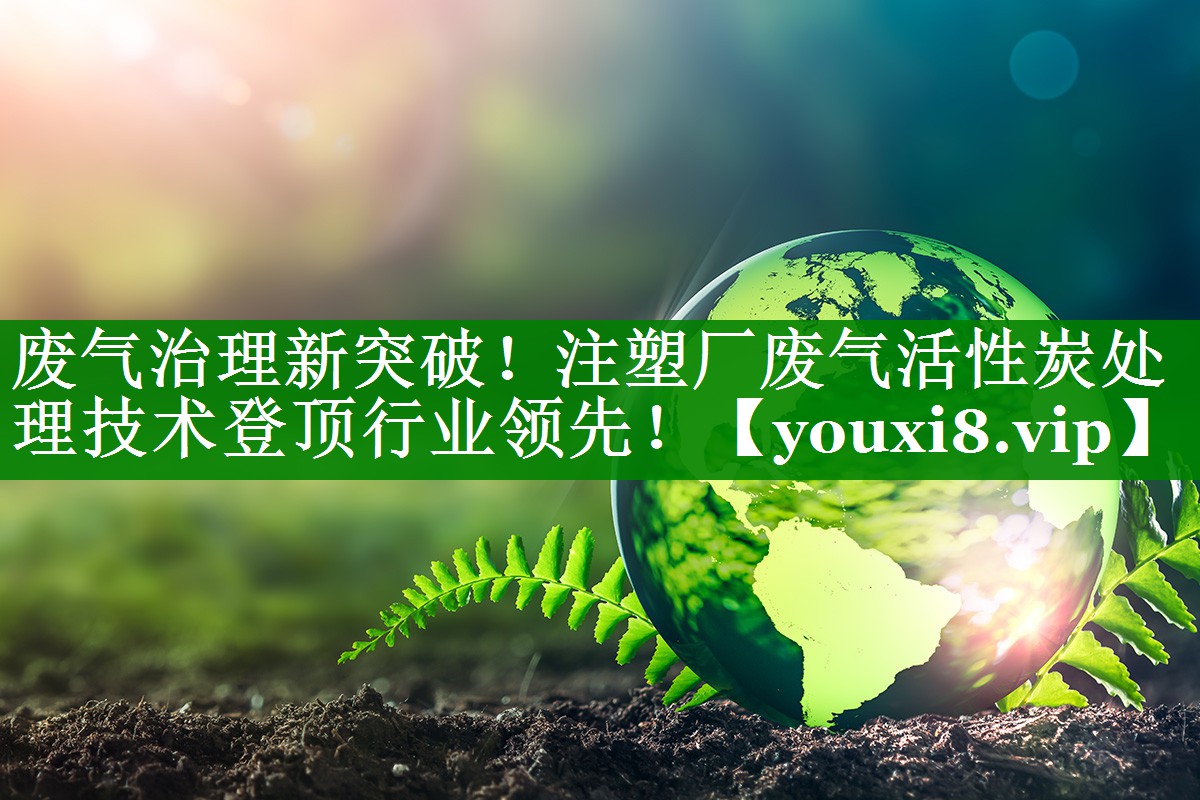 废气治理新突破！注塑厂废气活性炭处理技术登顶行业领先！