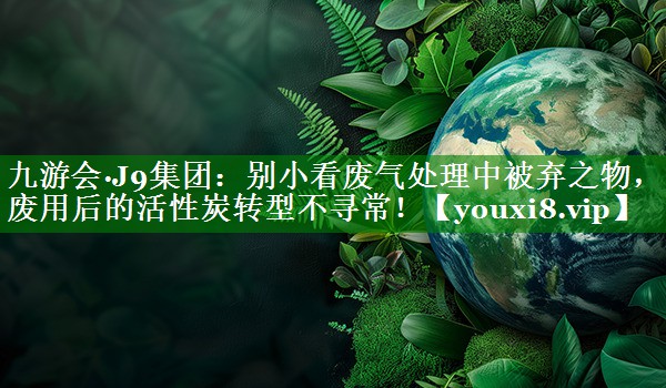 九游会·J9集团：别小看废气处理中被弃之物，废用后的活性炭转型不寻常！