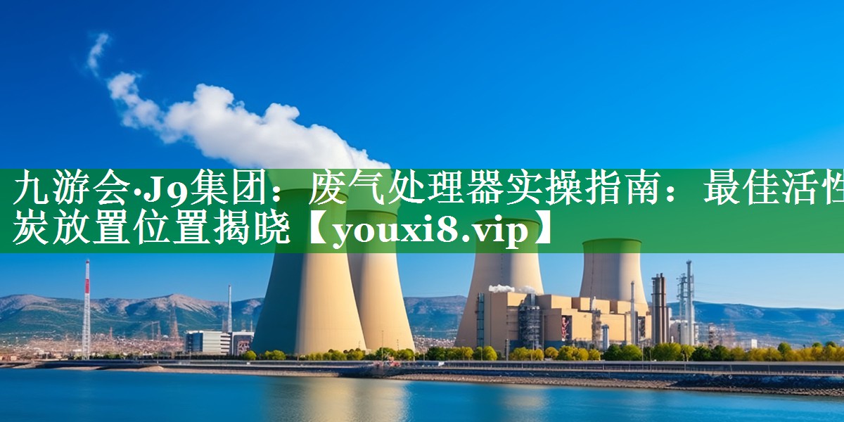 九游会·J9集团：废气处理器实操指南：最佳活性炭放置位置揭晓