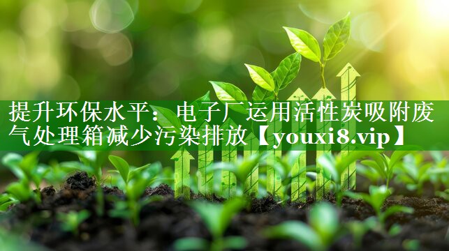 提升环保水平：电子厂运用活性炭吸附废气处理箱减少污染排放