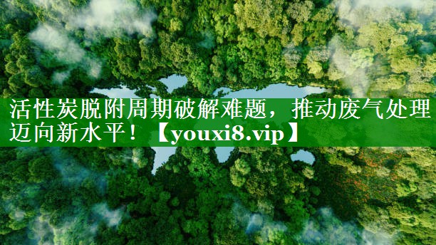 活性炭脱附周期破解难题，推动废气处理迈向新水平！