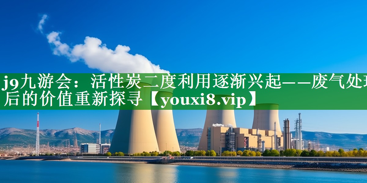 j9九游会：活性炭二度利用逐渐兴起——废气处理后的价值重新探寻