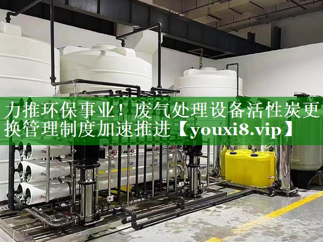 力推环保事业！废气处理设备活性炭更换管理制度加速推进