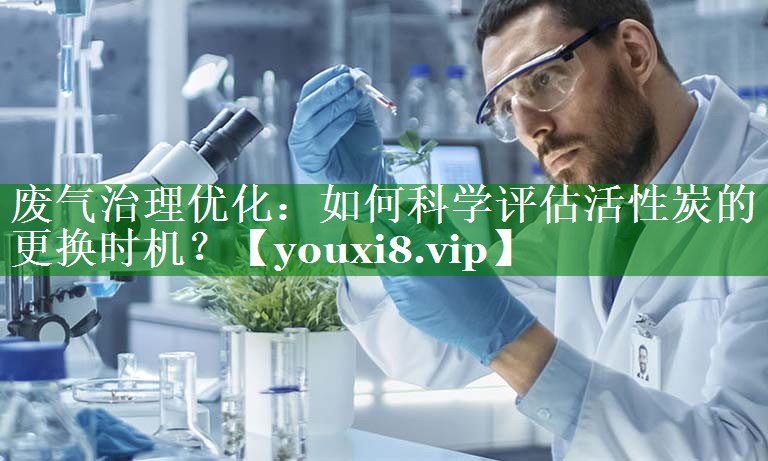 废气治理优化：如何科学评估活性炭的更换时机？