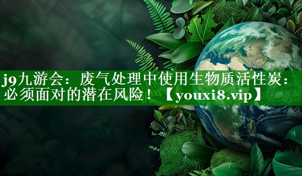 废气处理中使用生物质活性炭：必须面对的潜在风险！