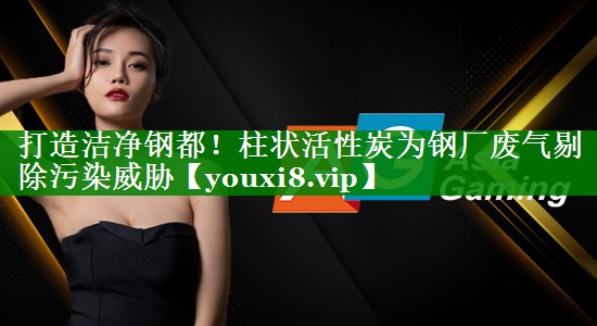 打造洁净钢都！柱状活性炭为钢厂废气剔除污染威胁