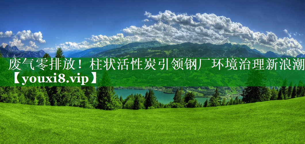废气零排放！柱状活性炭引领钢厂环境治理新浪潮