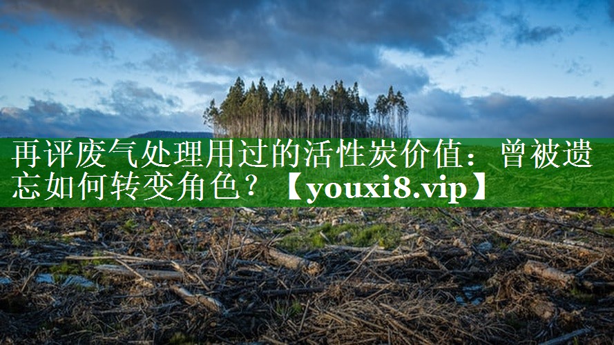 再评废气处理用过的活性炭价值：曾被遗忘如何转变角色？