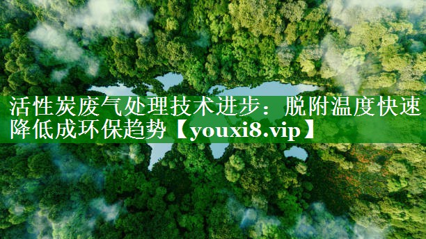 活性炭废气处理技术进步：脱附温度快速降低成环保趋势