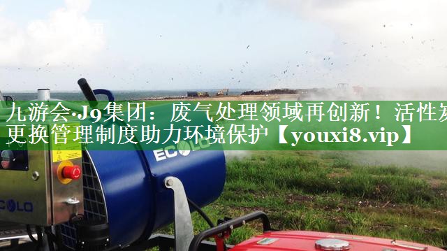 废气处理领域再创新！活性炭更换管理制度助力环境保护