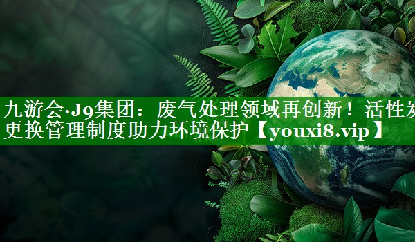 废气处理领域再创新！活性炭更换管理制度助力环境保护