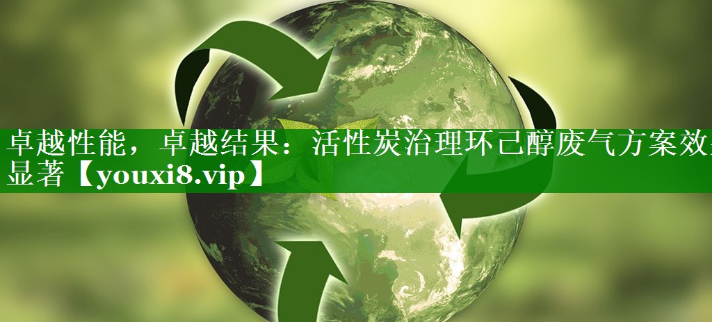 卓越性能，卓越结果：活性炭治理环己醇废气方案效果显著