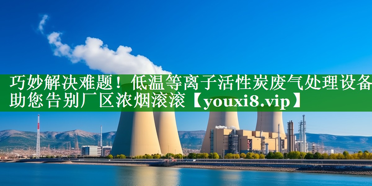 巧妙解决难题！低温等离子活性炭废气处理设备助您告别厂区浓烟滚滚