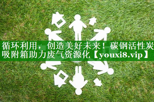 循环利用，创造美好未来！碳钢活性炭吸附箱助力废气资源化