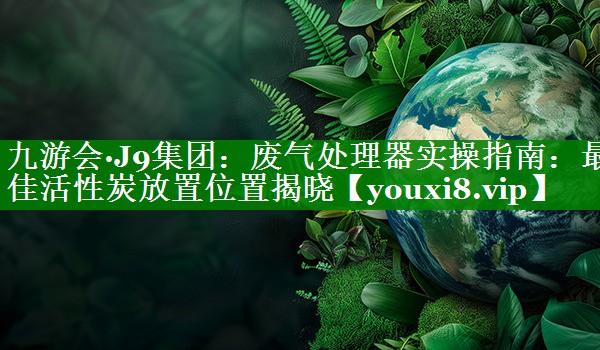 废气处理器实操指南：最佳活性炭放置位置揭晓