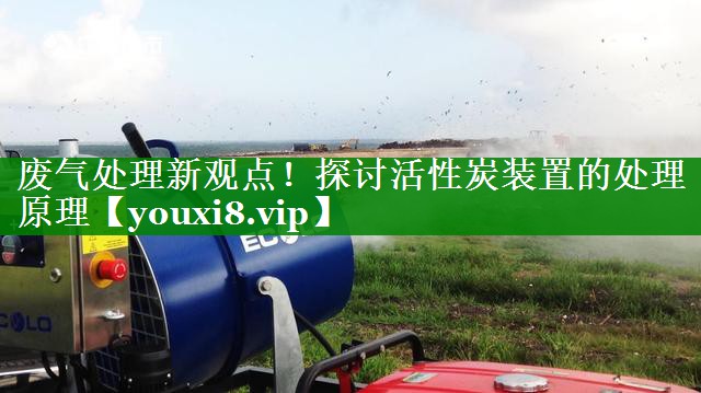 废气处理新观点！探讨活性炭装置的处理原理