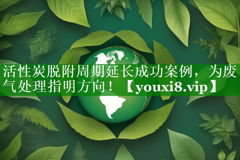 活性炭脱附周期延长成功案例，为废气处理指明方向！